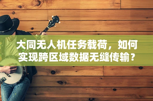 大同无人机任务载荷，如何实现跨区域数据无缝传输？