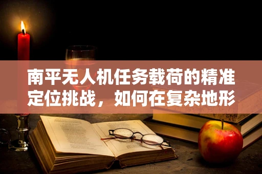 南平无人机任务载荷的精准定位挑战，如何在复杂地形中确保数据准确性？