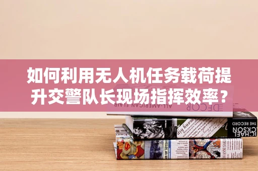 如何利用无人机任务载荷提升交警队长现场指挥效率？