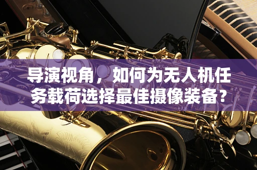 导演视角，如何为无人机任务载荷选择最佳摄像装备？
