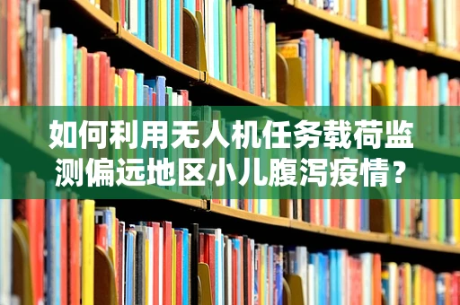 如何利用无人机任务载荷监测偏远地区小儿腹泻疫情？