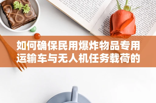 如何确保民用爆炸物品专用运输车与无人机任务载荷的安全协同？