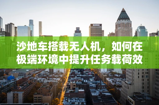 沙地车搭载无人机，如何在极端环境中提升任务载荷效能？