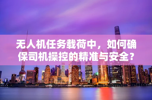 无人机任务载荷中，如何确保司机操控的精准与安全？