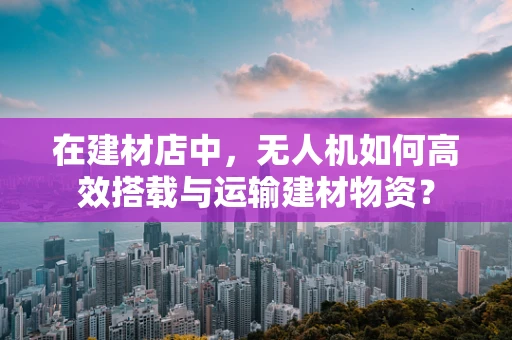 在建材店中，无人机如何高效搭载与运输建材物资？