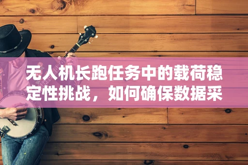 无人机长跑任务中的载荷稳定性挑战，如何确保数据采集的连续性？