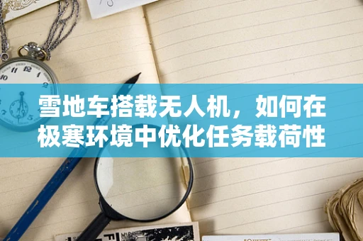 雪地车搭载无人机，如何在极寒环境中优化任务载荷性能？