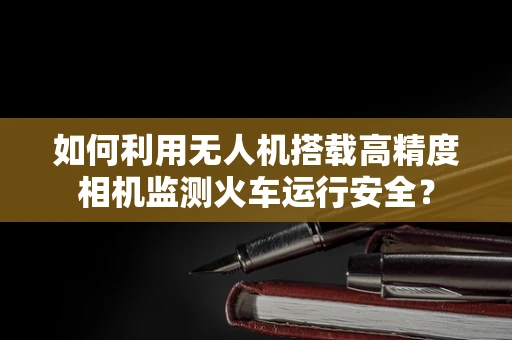 如何利用无人机搭载高精度相机监测火车运行安全？