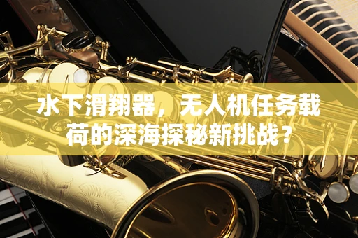 水下滑翔器，无人机任务载荷的深海探秘新挑战？