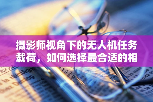 摄影师视角下的无人机任务载荷，如何选择最合适的相机模块？