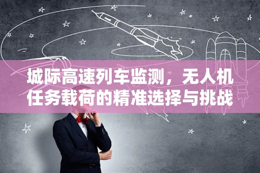 城际高速列车监测，无人机任务载荷的精准选择与挑战