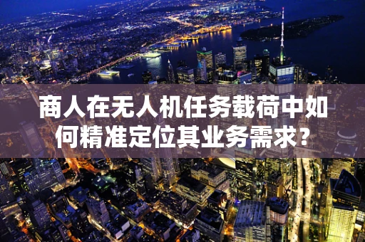 商人在无人机任务载荷中如何精准定位其业务需求？