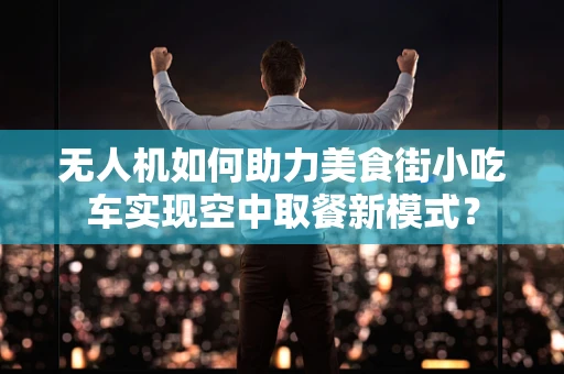 无人机如何助力美食街小吃车实现空中取餐新模式？