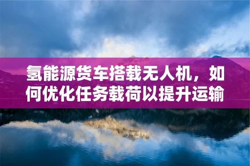 氢能源货车搭载无人机，如何优化任务载荷以提升运输效率？