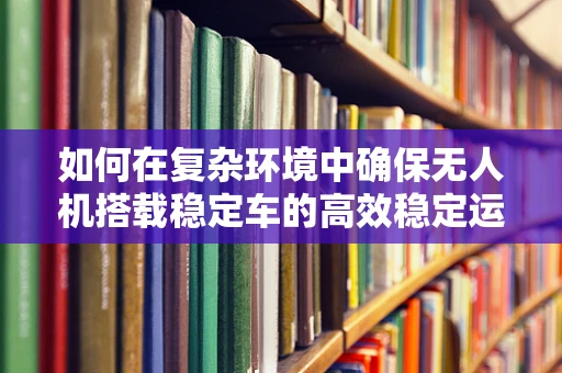 如何在复杂环境中确保无人机搭载稳定车的高效稳定运行？