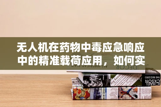 无人机在药物中毒应急响应中的精准载荷应用，如何实现高效监测与评估？