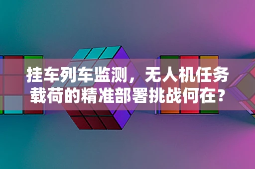 挂车列车监测，无人机任务载荷的精准部署挑战何在？