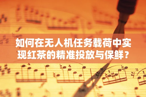 如何在无人机任务载荷中实现红茶的精准投放与保鲜？