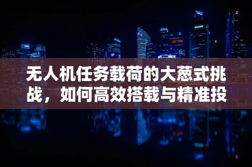 无人机任务载荷的大葱式挑战，如何高效搭载与精准投放？