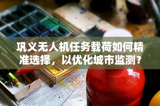 巩义无人机任务载荷如何精准选择，以优化城市监测？