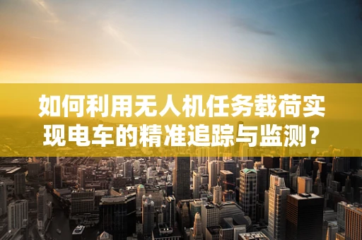 如何利用无人机任务载荷实现电车的精准追踪与监测？