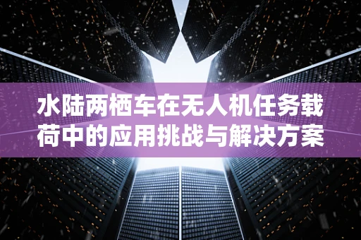 水陆两栖车在无人机任务载荷中的应用挑战与解决方案