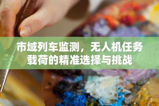 市域列车监测，无人机任务载荷的精准选择与挑战