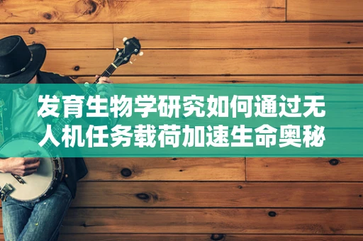 发育生物学研究如何通过无人机任务载荷加速生命奥秘的探索？