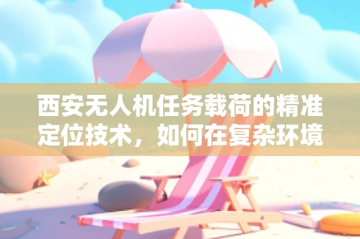 西安无人机任务载荷的精准定位技术，如何在复杂环境中保持稳定？