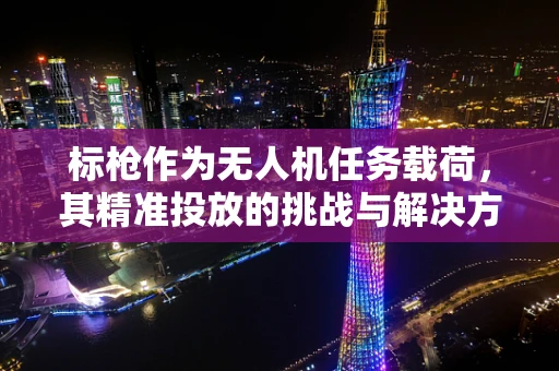 标枪作为无人机任务载荷，其精准投放的挑战与解决方案