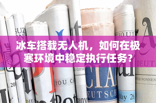 冰车搭载无人机，如何在极寒环境中稳定执行任务？