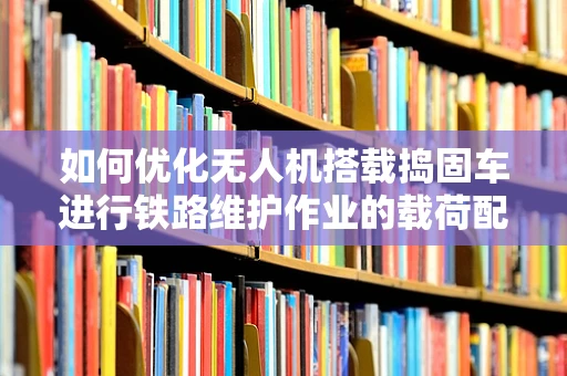 如何优化无人机搭载捣固车进行铁路维护作业的载荷配置？