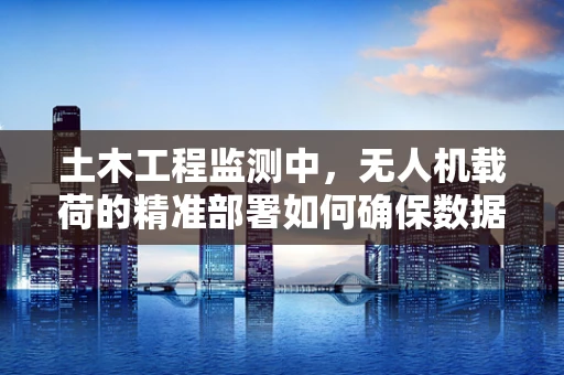 土木工程监测中，无人机载荷的精准部署如何确保数据准确性？
