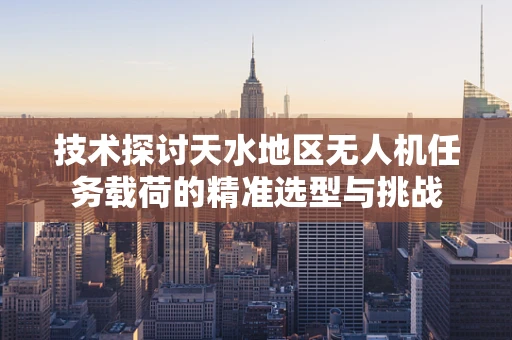 技术探讨天水地区无人机任务载荷的精准选型与挑战