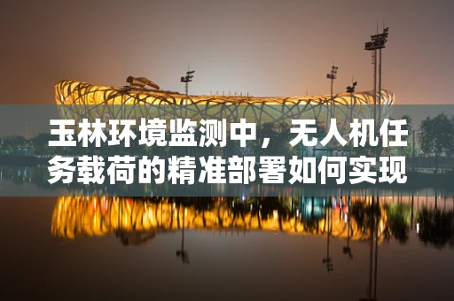 玉林环境监测中，无人机任务载荷的精准部署如何实现？