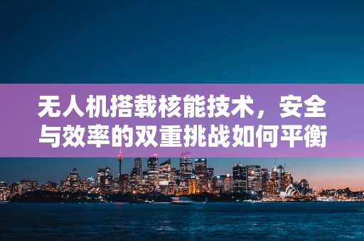 无人机搭载核能技术，安全与效率的双重挑战如何平衡？