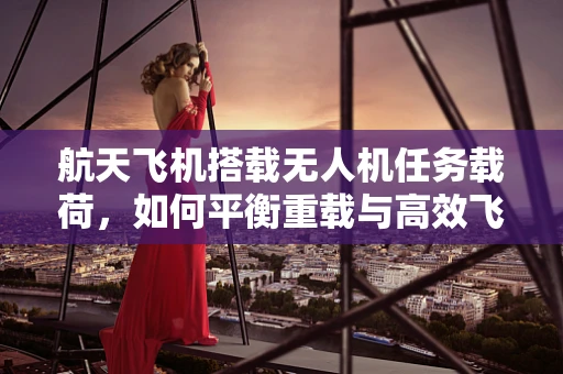 航天飞机搭载无人机任务载荷，如何平衡重载与高效飞行？