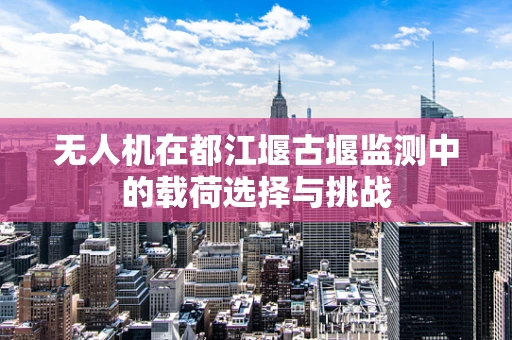 无人机在都江堰古堰监测中的载荷选择与挑战