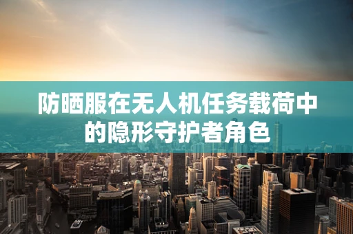 防晒服在无人机任务载荷中的隐形守护者角色