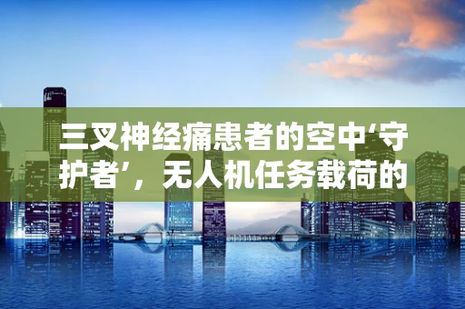 三叉神经痛患者的空中‘守护者’，无人机任务载荷的精准定位挑战