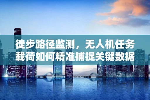 徒步路径监测，无人机任务载荷如何精准捕捉关键数据？