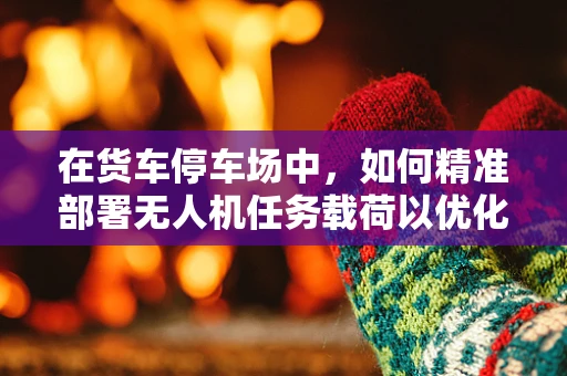 在货车停车场中，如何精准部署无人机任务载荷以优化监控效率？