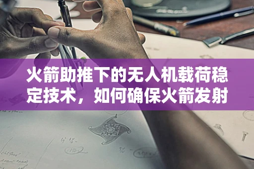 火箭助推下的无人机载荷稳定技术，如何确保火箭发射与回收的精准控制？