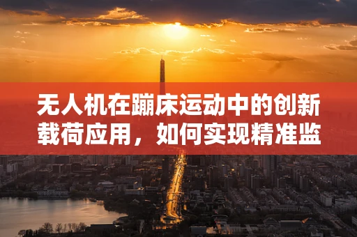 无人机在蹦床运动中的创新载荷应用，如何实现精准监测与安全保障？