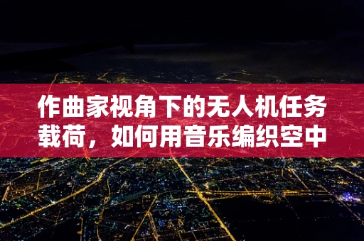 作曲家视角下的无人机任务载荷，如何用音乐编织空中故事？
