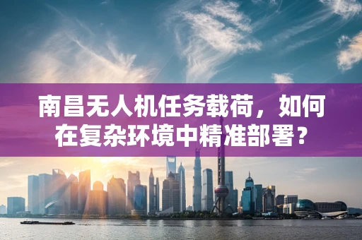 南昌无人机任务载荷，如何在复杂环境中精准部署？