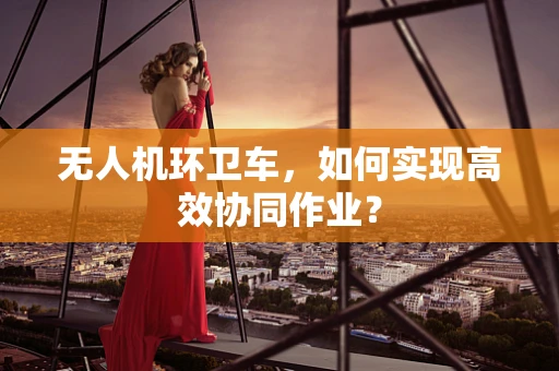 无人机环卫车，如何实现高效协同作业？