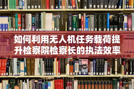 如何利用无人机任务载荷提升检察院检察长的执法效率？
