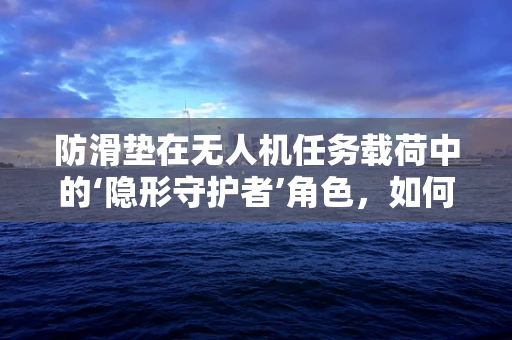 防滑垫在无人机任务载荷中的‘隐形守护者’角色，如何确保其有效性与耐用性？