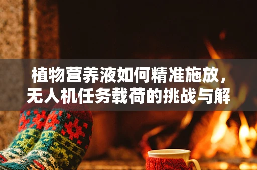 植物营养液如何精准施放，无人机任务载荷的挑战与解决方案